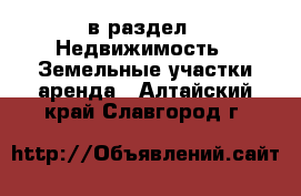  в раздел : Недвижимость » Земельные участки аренда . Алтайский край,Славгород г.